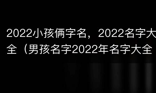 2022小孩俩字名，2022名字大全（男孩名字2022年名字大全）