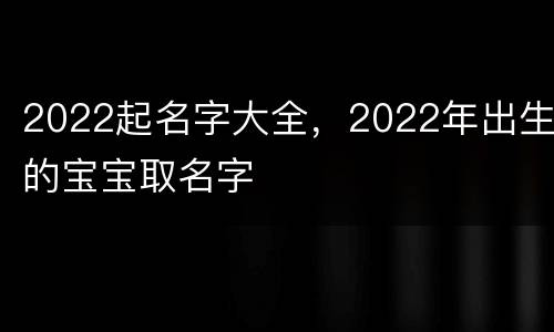 2022起名字大全，2022年出生的宝宝取名字