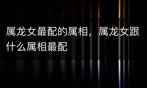 属龙女最配的属相，属龙女跟什么属相最配