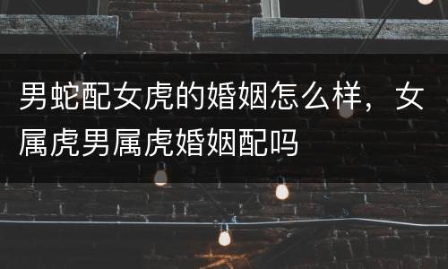 男蛇配女虎的婚姻怎么样，女属虎男属虎婚姻配吗