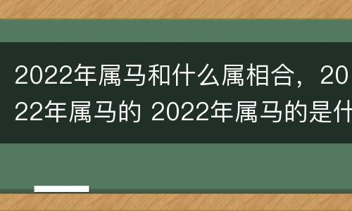 2022年属马和什么属相合，2022年属马的 2022年属马的是什么命运