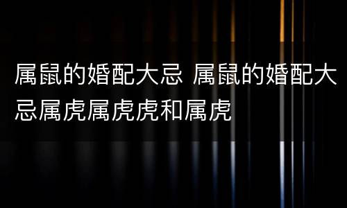 属鼠的婚配大忌 属鼠的婚配大忌属虎属虎虎和属虎