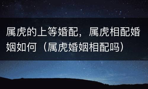 属虎的上等婚配，属虎相配婚姻如何（属虎婚姻相配吗）