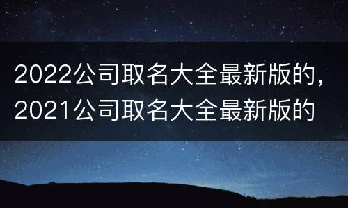 2022公司取名大全最新版的，2021公司取名大全最新版的