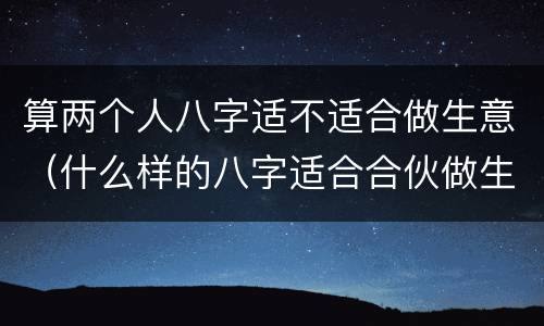 算两个人八字适不适合做生意（什么样的八字适合合伙做生意）