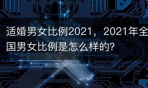 适婚男女比例2021，2021年全国男女比例是怎么样的？