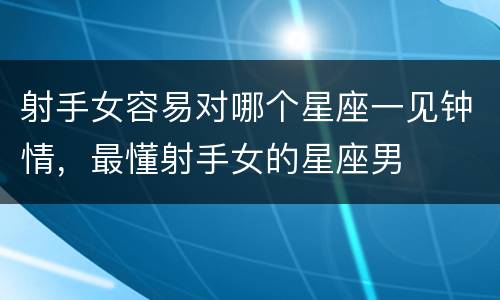 射手女容易对哪个星座一见钟情，最懂射手女的星座男