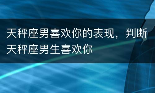 天秤座男喜欢你的表现，判断天秤座男生喜欢你