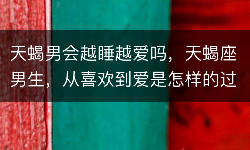 天蝎男会越睡越爱吗，天蝎座男生，从喜欢到爱是怎样的过程呢，他会不会变心