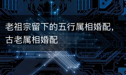 老祖宗留下的五行属相婚配，古老属相婚配