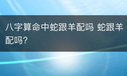 八字算命中蛇跟羊配吗 蛇跟羊配吗?
