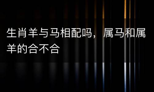 生肖羊与马相配吗，属马和属羊的合不合