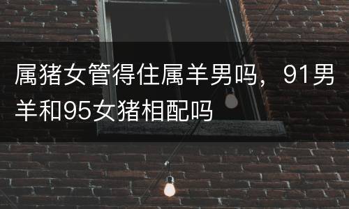 属猪女管得住属羊男吗，91男羊和95女猪相配吗