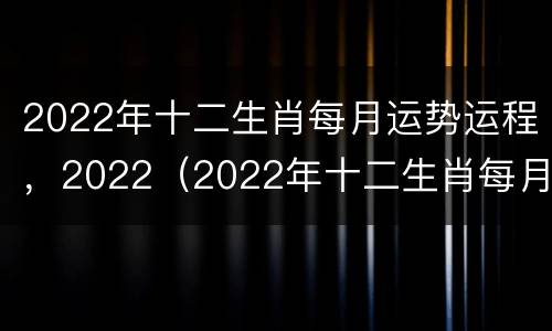 2022年十二生肖每月运势运程，2022（2022年十二生肖每月的运势）
