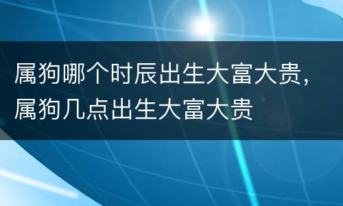 属狗哪个时辰出生大富大贵，属狗几点出生大富大贵