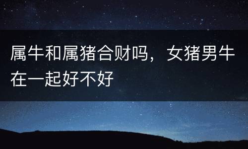 属牛和属猪合财吗，女猪男牛在一起好不好