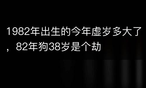 1982年出生的今年虚岁多大了，82年狗38岁是个劫