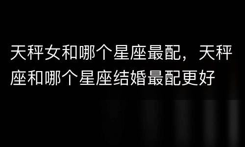 天秤女和哪个星座最配，天秤座和哪个星座结婚最配更好
