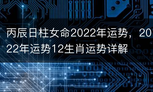 丙辰日柱女命2022年运势，2022年运势12生肖运势详解