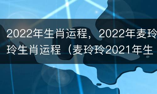 2022年生肖运程，2022年麦玲玲生肖运程（麦玲玲2021年生肖运程）