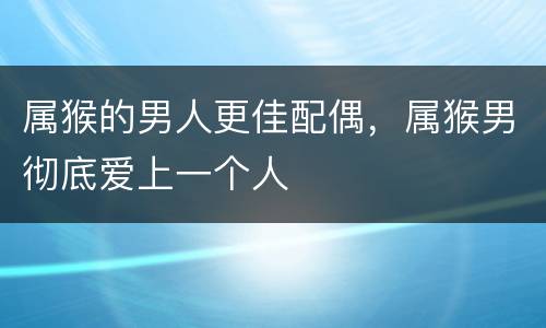 属猴的男人更佳配偶，属猴男彻底爱上一个人