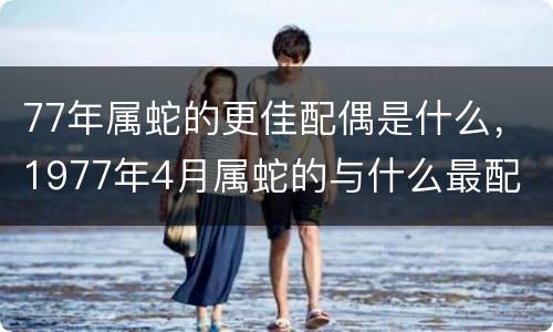 77年属蛇的更佳配偶是什么，1977年4月属蛇的与什么最配
