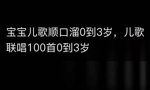 宝宝儿歌顺口溜0到3岁，儿歌联唱100首0到3岁