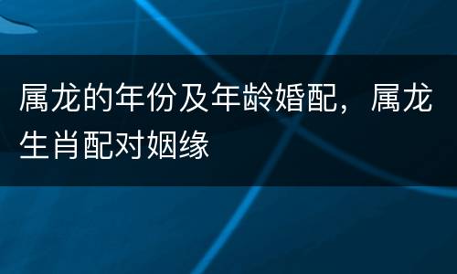 属龙的年份及年龄婚配，属龙生肖配对姻缘