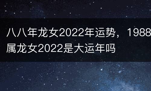 八八年龙女2022年运势，1988属龙女2022是大运年吗