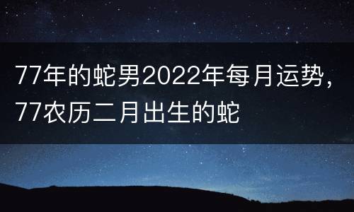 77年的蛇男2022年每月运势，77农历二月出生的蛇