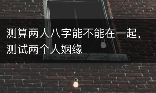 测算两人八字能不能在一起，测试两个人姻缘