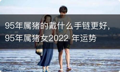 95年属猪的戴什么手链更好，95年属猪女2022 年运势