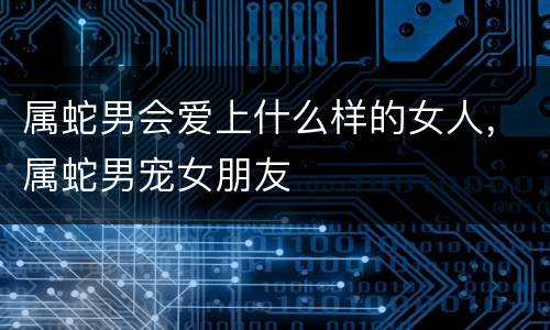 属蛇男会爱上什么样的女人，属蛇男宠女朋友