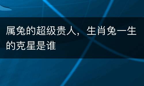 属兔的超级贵人，生肖兔一生的克星是谁