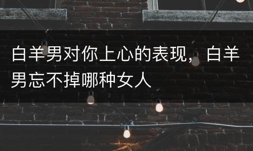 白羊男对你上心的表现，白羊男忘不掉哪种女人