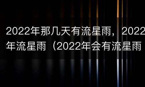 2022年那几天有流星雨，2022年流星雨（2022年会有流星雨吗）
