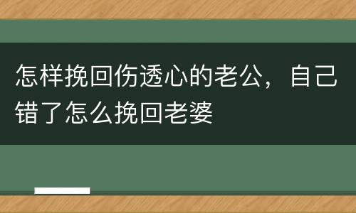 怎样挽回伤透心的老公，自己错了怎么挽回老婆