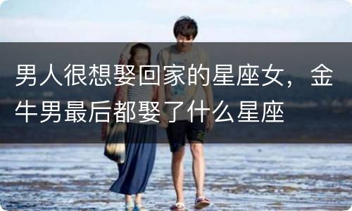 男人很想娶回家的星座女，金牛男最后都娶了什么星座