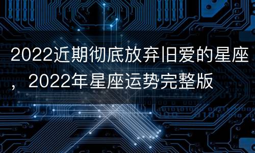 2022近期彻底放弃旧爱的星座，2022年星座运势完整版