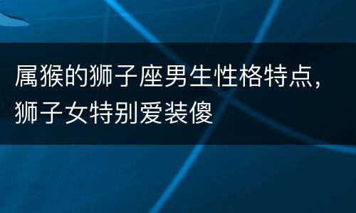 属猴的狮子座男生性格特点，狮子女特别爱装傻