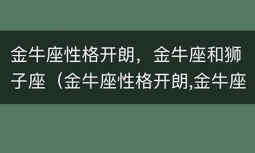 金牛座性格开朗，金牛座和狮子座（金牛座性格开朗,金牛座和狮子座哪个好）