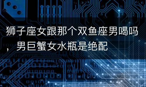 狮子座女跟那个双鱼座男喝吗，男巨蟹女水瓶是绝配