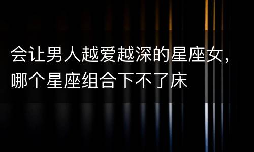 会让男人越爱越深的星座女，哪个星座组合下不了床