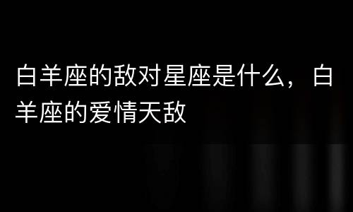 白羊座的敌对星座是什么，白羊座的爱情天敌