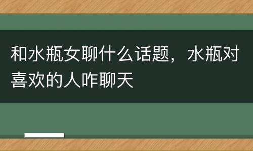 和水瓶女聊什么话题，水瓶对喜欢的人咋聊天