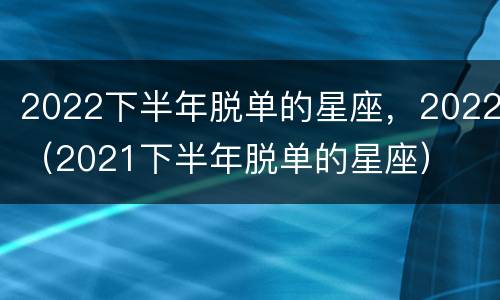2022下半年脱单的星座，2022（2021下半年脱单的星座）