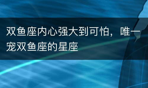 双鱼座内心强大到可怕，唯一宠双鱼座的星座