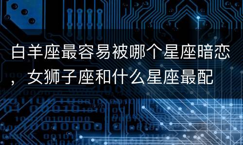 白羊座最容易被哪个星座暗恋，女狮子座和什么星座最配