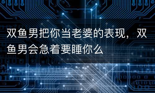 双鱼男把你当老婆的表现，双鱼男会急着要睡你么