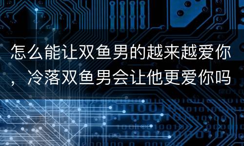 怎么能让双鱼男的越来越爱你，冷落双鱼男会让他更爱你吗